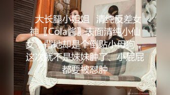 ✿大长腿小姐姐✿清纯反差女神〖Cola酱〗表面清纯小仙女，背地却是个倒贴小母狗，这次就不是妹妹肿了、小屁屁都要被怼肿