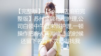 【完整版】【Spa探店偷拍完整版】苏州金牌私密护理,公司白领中午过来做护理,一顿操作把客人弄潮喷,走的时候还留下名片下次记得找我