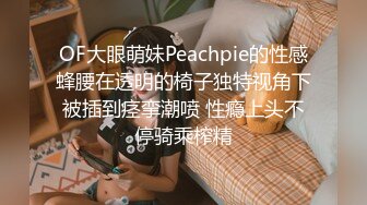 OF大眼萌妹Peachpie的性感蜂腰在透明的椅子独特视角下被插到痉挛潮喷 性瘾上头不停骑乘榨精