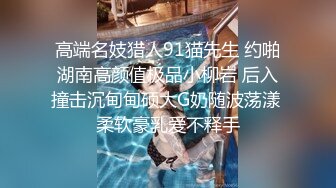 高端名妓猎人91猫先生 约啪湖南高颜值极品小柳岩 后入撞击沉甸甸硕大G奶随波荡漾 柔软豪乳爱不释手