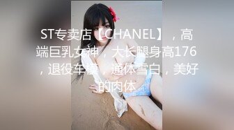 ST专卖店【CHANEL】，高端巨乳女神，大长腿身高176，退役车模，通体雪白，美好的肉体