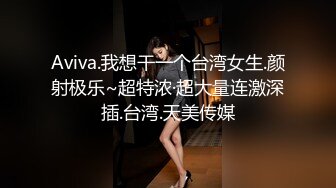 Aviva.我想干一个台湾女生.颜射极乐~超特浓·超大量连激深插.台湾.天美传媒