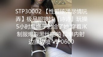 STP30002 【性爱核弹尽情玩弄】极品眼镜妹『诗诗』玩操5小时后终于射给了她 穿着JK制服爆裂黑丝啪啪 口爆内射 边操边喷 VIP0600