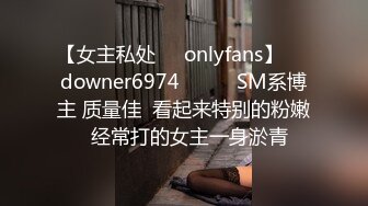 【女主私处㊙️onlyfans】☀️downer6974☀️☛☛SM系博主 质量佳  看起来特别的粉嫩  经常打的女主一身淤青