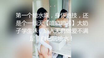 第一个喷水妹，身怀绝技，还是个一线天【嘻嘻嘻酱】大奶子学生妹，后入无套做爱不满足，自己玩喷水！