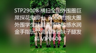 STP29008 横扫全国外围圈巨屌探花鬼脚七  3000约炮大圈外围学生妹温柔乖巧敏感水润金手指玩穴调情草到妹子腿发抖 VIP0600