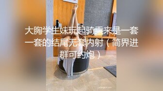 大胸学生妹玩起骑乘来是一套一套的结尾无套内射（简界进群可约炮）