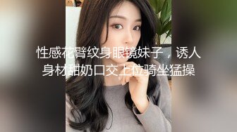 性感花臂纹身眼镜妹子，诱人身材甜奶口交上位骑坐猛操