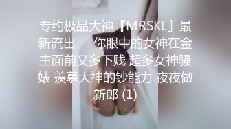 专约极品大神『MRSKL』最新流出❤️你眼中的女神在金主面前又多下贱 超多女神骚婊 羡慕大神的钞能力 夜夜做新郎 (1)