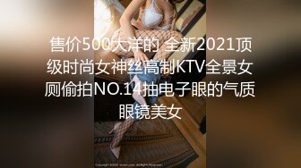 售价500大洋的 全新2021顶级时尚女神丝高制KTV全景女厕偷拍NO.14抽电子眼的气质眼镜美女