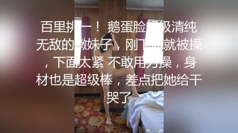 百里挑一！ 鹅蛋脸超级清纯无敌的嫩妹子，刚下海就被操，下面太紧 不敢用力操，身材也是超级棒，差点把她给干哭了