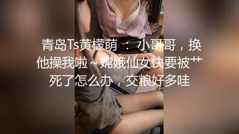  青岛Ts黄檬萌 ： 小哥哥，换他操我啦～嫦娥仙女快要被艹死了怎么办，交粮好多哇