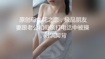  原创母女花之恋，极品朋友妻跟老公和母亲打电话中被操，射满脚背