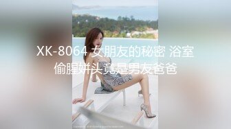 XK-8064 女朋友的秘密 浴室偷腥姘头竟是男友爸爸