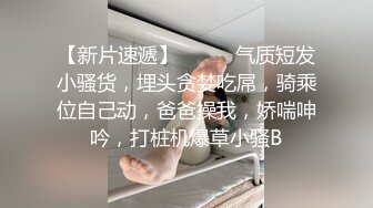 【新片速遞】❤️❤️气质短发小骚货，埋头贪婪吃屌，骑乘位自己动，爸爸操我，娇喘呻吟，打桩机爆草小骚B