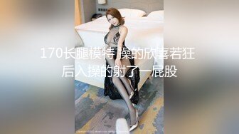 170长腿模特 操的欣喜若狂 后入操的射了一屁股