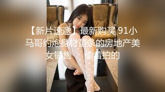 【新片速遞】最新购买 91小马哥约炮身材苗条的房地产美女销售❤️偷着拍的