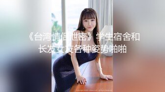 《台湾情侣泄密》学生宿舍和长发女友各种姿势啪啪