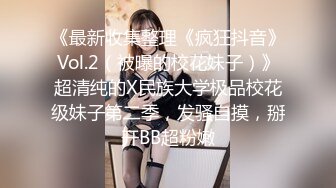 《最新收集整理《疯狂抖音》Vol.2（被曝的校花妹子）》超清纯的X民族大学极品校花级妹子第二季，发骚自摸，掰开BB超粉嫩