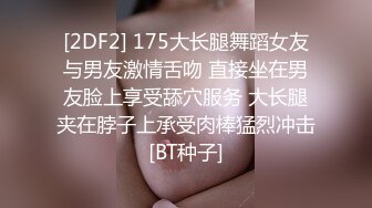 [2DF2] 175大长腿舞蹈女友与男友激情舌吻 直接坐在男友脸上享受舔穴服务 大长腿夹在脖子上承受肉棒猛烈冲击[BT种子]