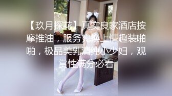 【玖月探花】真实良家酒店按摩推油，服务完换上情趣装啪啪，极品美乳清纯小少妇，观赏性满分必看