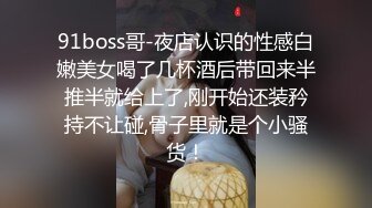 91boss哥-夜店认识的性感白嫩美女喝了几杯酒后带回来半推半就给上了,刚开始还装矜持不让碰,骨子里就是个小骚货！