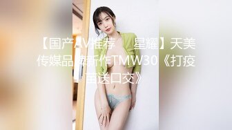 【国产AV推荐❤️星耀】天美传媒品牌新作TMW30《打疫苗送口交》