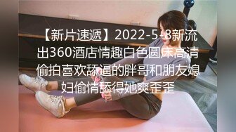 【新片速遞】2022-5-8新流出360酒店情趣白色圆床高清偷拍喜欢舔逼的胖哥和朋友媳妇偷情舔得她爽歪歪