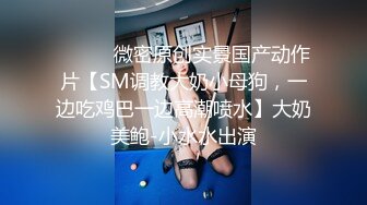 ⚫️⚫️微密原创实景国产动作片【SM调教大奶小母狗，一边吃鸡巴一边高潮喷水】大奶美鲍-小水水出演