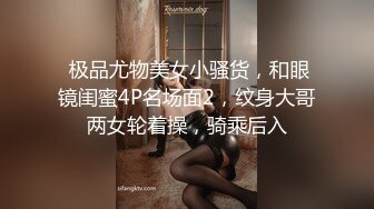  极品尤物美女小骚货，和眼镜闺蜜4P名场面2，纹身大哥两女轮着操，骑乘后入