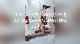 2020.2.17(专业操老外)三飞乱战多p爆干皮裤妹妹吞精等16小时秀