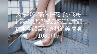 火爆2022新人探花『小飞哥』高端约炮??极品网红脸童颜女神 童颜巨乳 身材绝美 高清1080P版