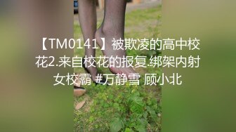 【TM0141】被欺凌的高中校花2.来自校花的报复.绑架内射女校霸 #万静雪 顾小北