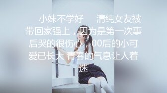 ❤️小妹不学好❤️清纯女友被带回家强上，因为是第一次事后哭的很伤心，00后的小可爱已长大 青春的气息让人着迷