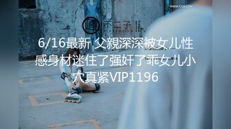 6/16最新 父親深深被女儿性感身材迷住了强奸了乖女儿小穴真紧VIP1196