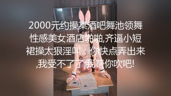 2000元约操某酒吧舞池领舞性感美女酒店啪啪,齐逼小短裙操太狠淫叫：你快点弄出来,我受不了了,我帮你吹吧!