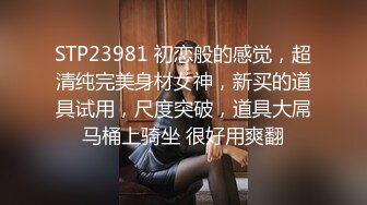 STP23981 初恋般的感觉，超清纯完美身材女神，新买的道具试用，尺度突破，道具大屌马桶上骑坐 很好用爽翻