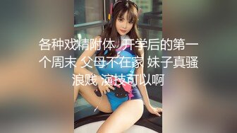 各种戏精附体  开学后的第一个周末 父母不在家 妹子真骚浪贱 演技可以啊