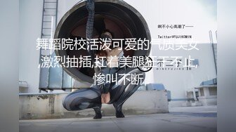 舞蹈院校活泼可爱的气质美女,激烈抽插,扛着美腿狂干不止,惨叫不断