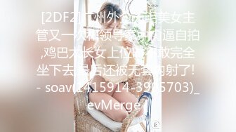 [2DF2]广州外企无毛美女主管又一次和领导家中肏逼自拍,鸡巴太长女上位时不敢完全坐下去,最后还被无套内射了! - soav(1415914-3905703)_evMerge [