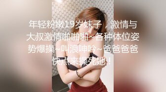 年轻粉嫩19岁妹子，激情与大叔激情啪啪啪~各种体位姿势爆操~叫浪呻吟~爸爸爸爸快点来操死她！