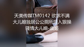 天美传媒TM0142 欲求不满大儿媳独居公公厕所后入狠操骚情大儿媳-虞姬