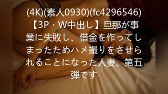 (4K)(素人0930)(fc4296546)【3P・W中出し】旦那が事業に失敗し、借金を作ってしまったためハメ撮りをさせられることになった人妻、第五弾です