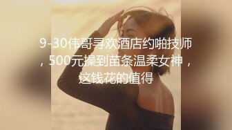 9-30伟哥寻欢酒店约啪技师，500元操到苗条温柔女神，这钱花的值得