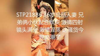 STP21886 36岁极品人妻 兄弟俩小伙配合默契 激情四射镜头满分 激情淫荡 这骚货今晚高潮了