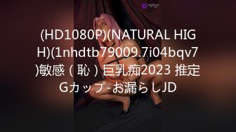 (HD1080P)(NATURAL HIGH)(1nhdtb79009.7i04bqv7)敏感（恥）巨乳痴2023 推定Gカップ-お漏らしJD