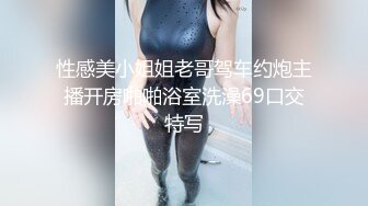 性感美小姐姐老哥驾车约炮主播开房啪啪浴室洗澡69口交特写