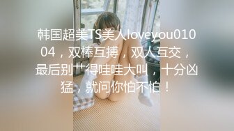 韩国超美TS美人loveyou01004，双棒互搏，双人互交，最后别艹得哇哇大叫，十分凶猛，就问你怕不怕！