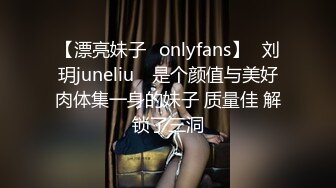 【漂亮妹子✨onlyfans】⭐刘玥juneliu⭐ 是个颜值与美好肉体集一身的妹子 质量佳 解锁了三洞