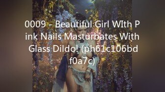 0009 - Beautiful Girl WIth Pink Nails Masturbates With Glass Dildo! (ph61c106bdf0a7c)